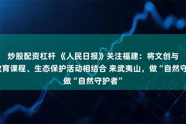 炒股配资杠杆 《人民日报》关注福建：将文创与自然教育课程、生态保护活动相结合 来武夷山，做“自然守护者”