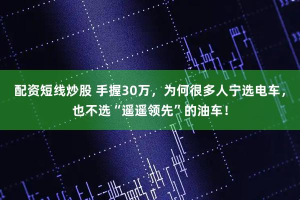配资短线炒股 手握30万，为何很多人宁选电车，也不选“遥遥领先”的油车！