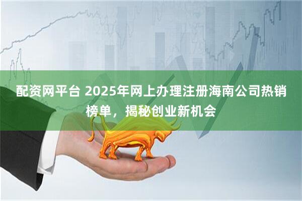配资网平台 2025年网上办理注册海南公司热销榜单，揭秘创业新机会