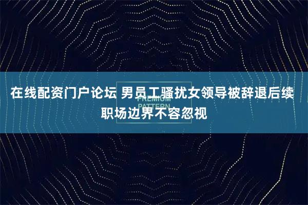 在线配资门户论坛 男员工骚扰女领导被辞退后续 职场边界不容忽视