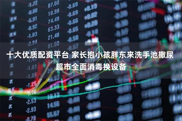 十大优质配资平台 家长抱小孩胖东来洗手池撒尿 超市全面消毒换设备