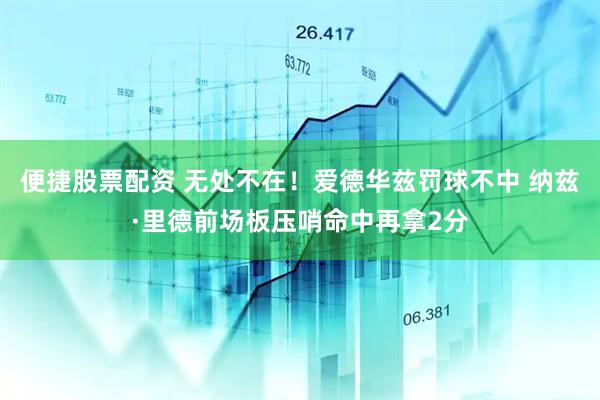便捷股票配资 无处不在！爱德华兹罚球不中 纳兹·里德前场板压哨命中再拿2分