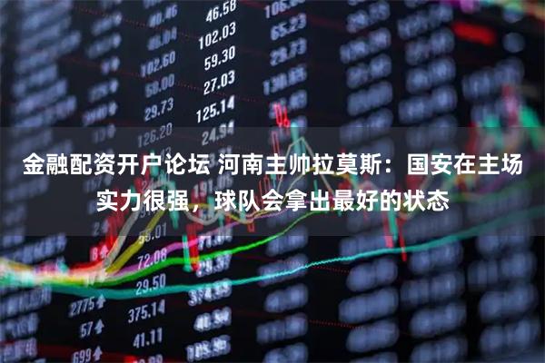 金融配资开户论坛 河南主帅拉莫斯：国安在主场实力很强，球队会拿出最好的状态