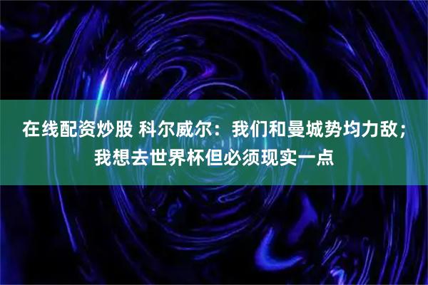 在线配资炒股 科尔威尔：我们和曼城势均力敌；我想去世界杯但必须现实一点
