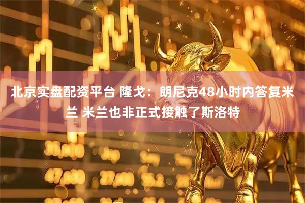 北京实盘配资平台 隆戈：朗尼克48小时内答复米兰 米兰也非正式接触了斯洛特
