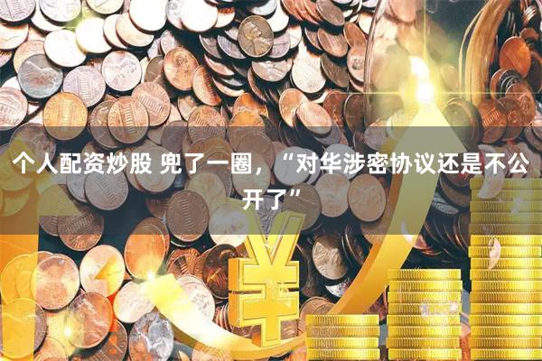 个人配资炒股 兜了一圈，“对华涉密协议还是不公开了”