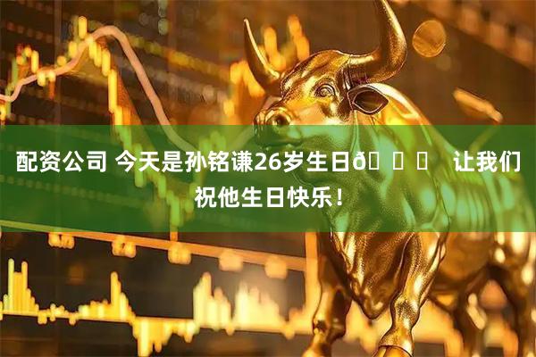 配资公司 今天是孙铭谦26岁生日🎂  让我们祝他生日快乐！